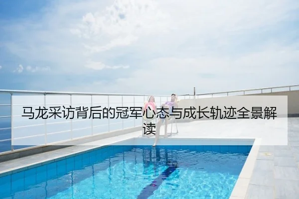 马龙采访背后的冠军心态与成长轨迹全景解读