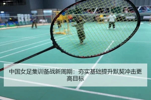 中国女足集训备战新周期：夯实基础提升默契冲击更高目标