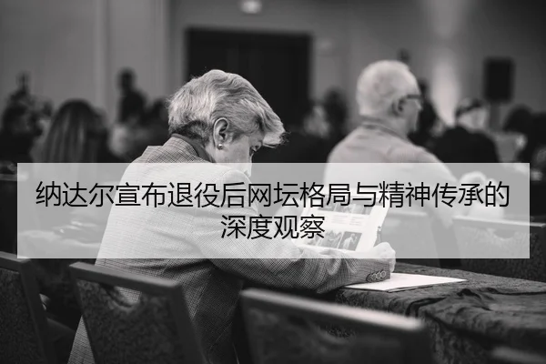 纳达尔宣布退役后网坛格局与精神传承的深度观察