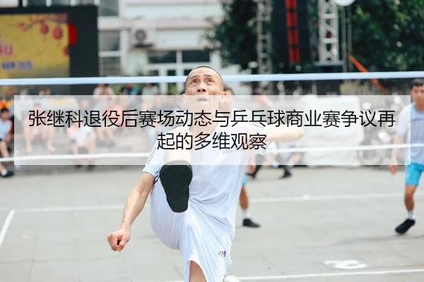 张继科退役后赛场动态与乒乓球商业赛争议再起的多维观察