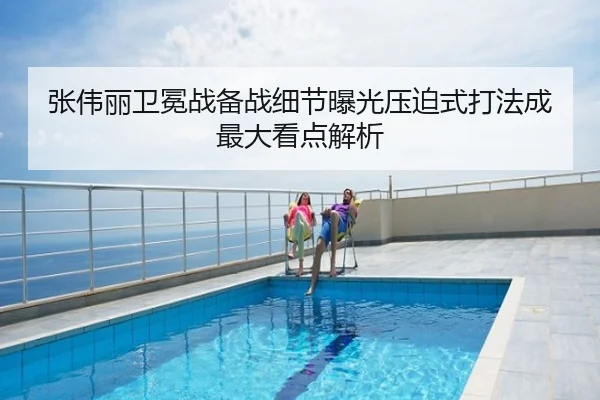 张伟丽卫冕战备战细节曝光压迫式打法成最大看点解析