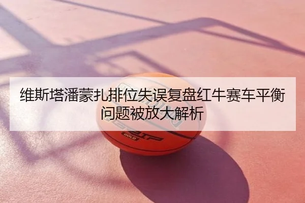 维斯塔潘蒙扎排位失误复盘红牛赛车平衡问题被放大解析